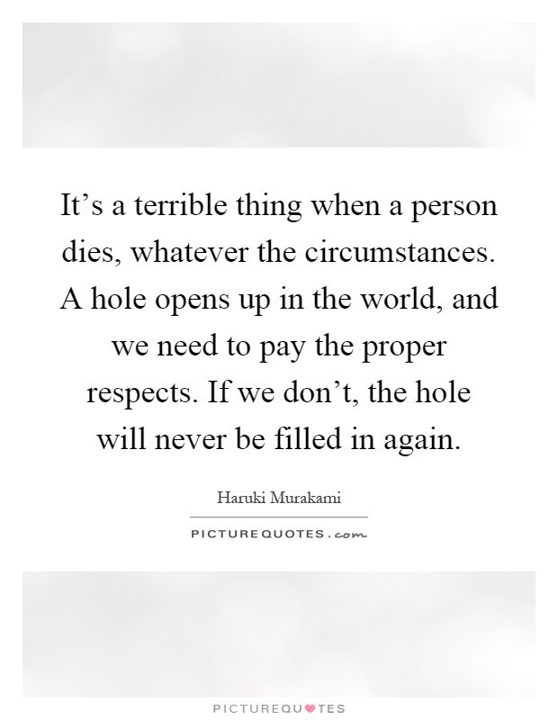 It's a terrible thing when a person dies, whatever the circumstances. A hole opens up in the world, and we need to pay the proper respects. If we don't, the hole will never be filled in again Picture Quote #1