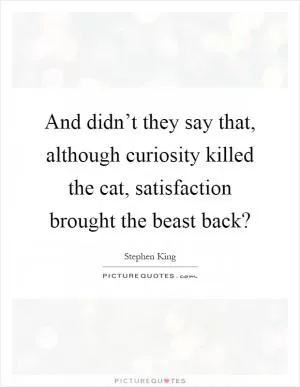 And didn’t they say that, although curiosity killed the cat, satisfaction brought the beast back? Picture Quote #1