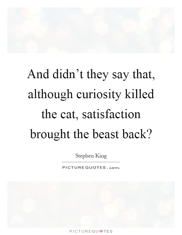 And didn't they say that, although curiosity killed the cat, satisfaction brought the beast back? Picture Quote #1