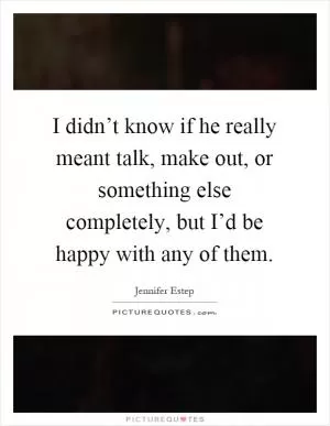 I didn’t know if he really meant talk, make out, or something else completely, but I’d be happy with any of them Picture Quote #1