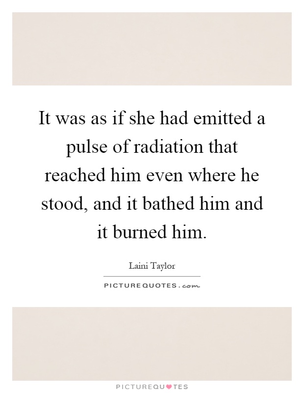 It was as if she had emitted a pulse of radiation that reached him even where he stood, and it bathed him and it burned him Picture Quote #1