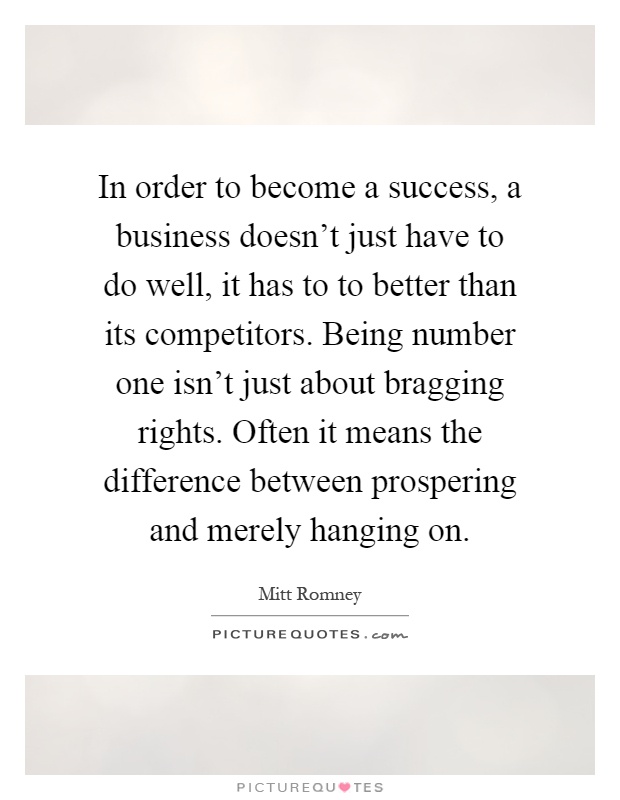 In order to become a success, a business doesn't just have to do well, it has to to better than its competitors. Being number one isn't just about bragging rights. Often it means the difference between prospering and merely hanging on Picture Quote #1