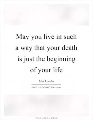 May you live in such a way that your death is just the beginning of your life Picture Quote #1