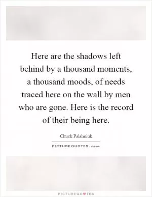 Here are the shadows left behind by a thousand moments, a thousand moods, of needs traced here on the wall by men who are gone. Here is the record of their being here Picture Quote #1