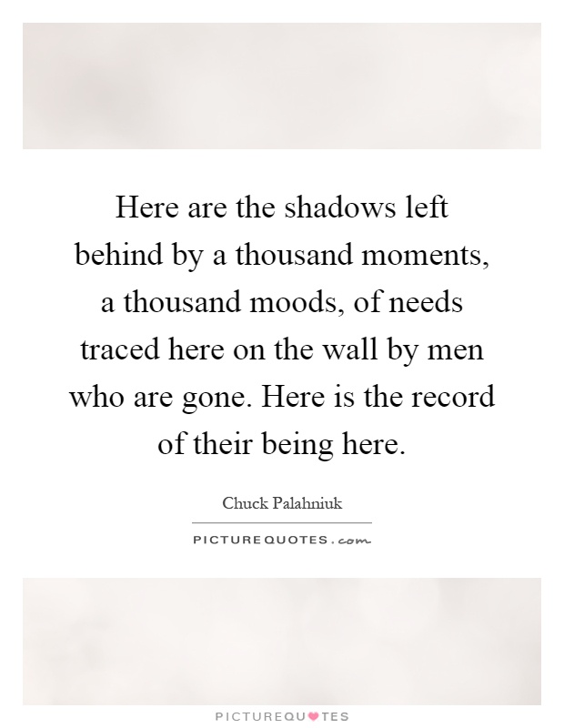 Here are the shadows left behind by a thousand moments, a thousand moods, of needs traced here on the wall by men who are gone. Here is the record of their being here Picture Quote #1