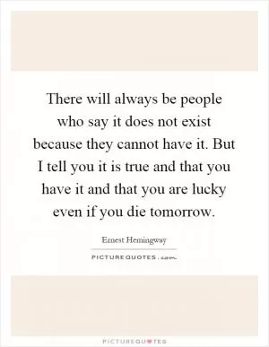 There will always be people who say it does not exist because they cannot have it. But I tell you it is true and that you have it and that you are lucky even if you die tomorrow Picture Quote #1