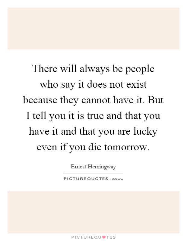 There will always be people who say it does not exist because they cannot have it. But I tell you it is true and that you have it and that you are lucky even if you die tomorrow Picture Quote #1