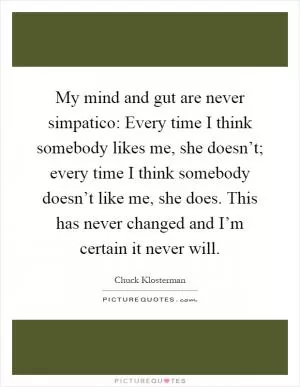 My mind and gut are never simpatico: Every time I think somebody likes me, she doesn’t; every time I think somebody doesn’t like me, she does. This has never changed and I’m certain it never will Picture Quote #1