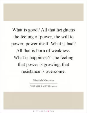 What is good? All that heightens the feeling of power, the will to power, power itself. What is bad? All that is born of weakness. What is happiness? The feeling that power is growing, that resistance is overcome Picture Quote #1