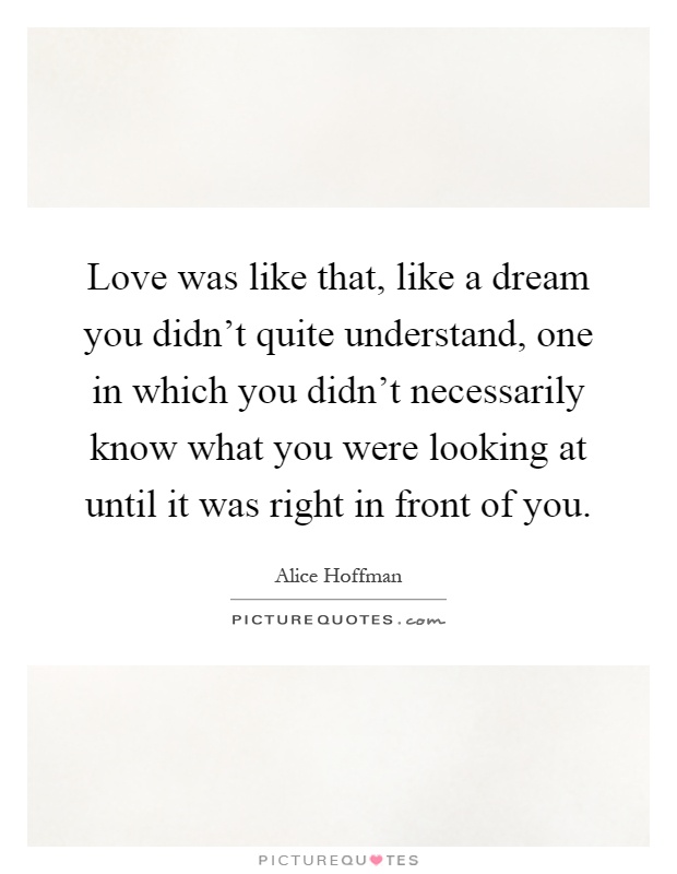 Love was like that, like a dream you didn't quite understand, one in which you didn't necessarily know what you were looking at until it was right in front of you Picture Quote #1