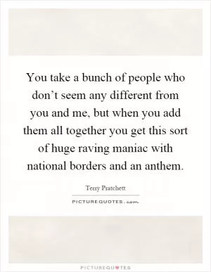 You take a bunch of people who don’t seem any different from you and me, but when you add them all together you get this sort of huge raving maniac with national borders and an anthem Picture Quote #1