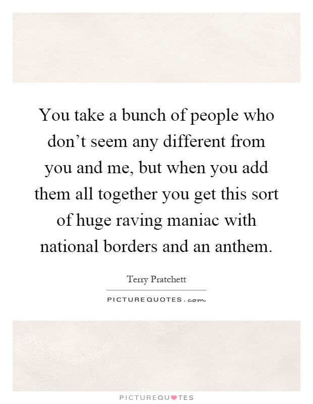 You take a bunch of people who don't seem any different from you and me, but when you add them all together you get this sort of huge raving maniac with national borders and an anthem Picture Quote #1