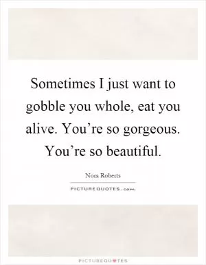 Sometimes I just want to gobble you whole, eat you alive. You’re so gorgeous. You’re so beautiful Picture Quote #1