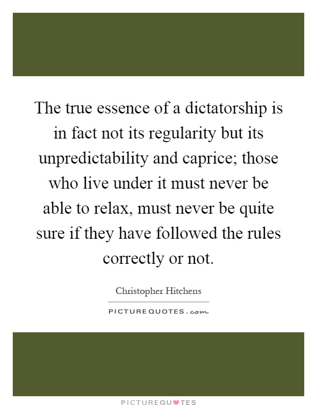 The true essence of a dictatorship is in fact not its regularity but its unpredictability and caprice; those who live under it must never be able to relax, must never be quite sure if they have followed the rules correctly or not Picture Quote #1