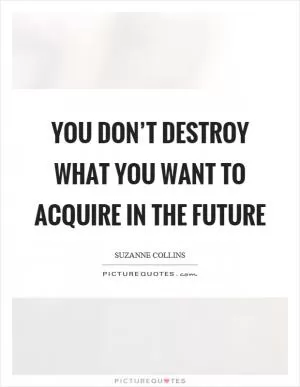 You don’t destroy what you want to acquire in the future Picture Quote #1