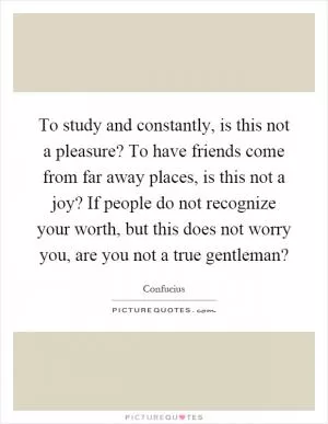 To study and constantly, is this not a pleasure? To have friends come from far away places, is this not a joy? If people do not recognize your worth, but this does not worry you, are you not a true gentleman? Picture Quote #1