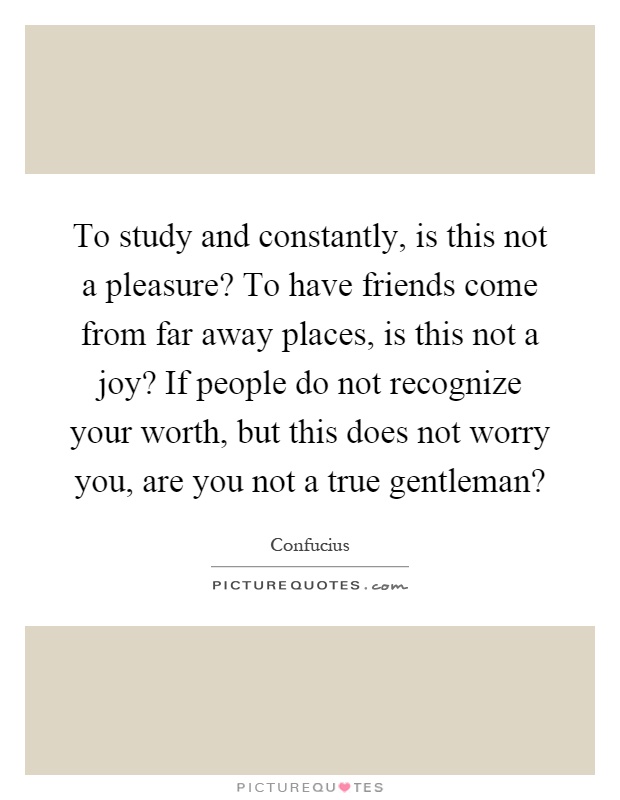 To study and constantly, is this not a pleasure? To have friends come from far away places, is this not a joy? If people do not recognize your worth, but this does not worry you, are you not a true gentleman? Picture Quote #1