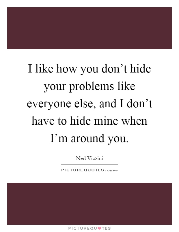 I like how you don't hide your problems like everyone else, and I don't have to hide mine when I'm around you Picture Quote #1