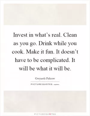 Invest in what’s real. Clean as you go. Drink while you cook. Make it fun. It doesn’t have to be complicated. It will be what it will be Picture Quote #1
