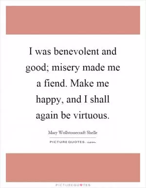 I was benevolent and good; misery made me a fiend. Make me happy, and I shall again be virtuous Picture Quote #1