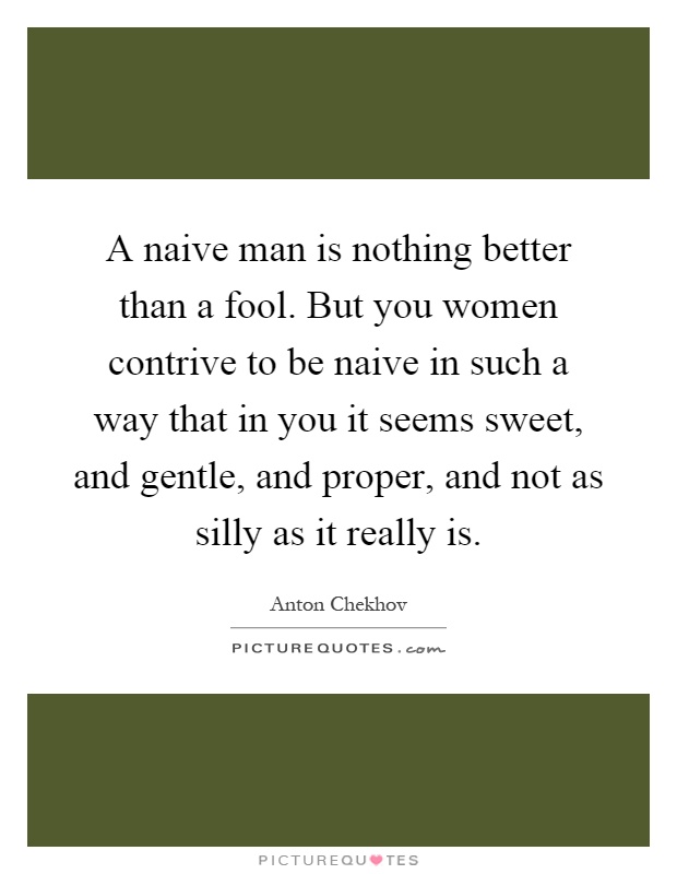 A naive man is nothing better than a fool. But you women contrive to be naive in such a way that in you it seems sweet, and gentle, and proper, and not as silly as it really is Picture Quote #1