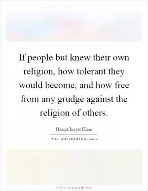 If people but knew their own religion, how tolerant they would become, and how free from any grudge against the religion of others Picture Quote #1