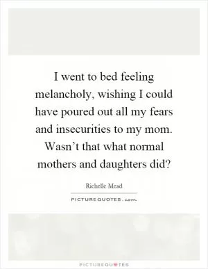 I went to bed feeling melancholy, wishing I could have poured out all my fears and insecurities to my mom. Wasn’t that what normal mothers and daughters did? Picture Quote #1