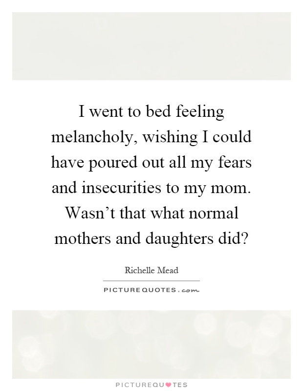 I went to bed feeling melancholy, wishing I could have poured out all my fears and insecurities to my mom. Wasn't that what normal mothers and daughters did? Picture Quote #1