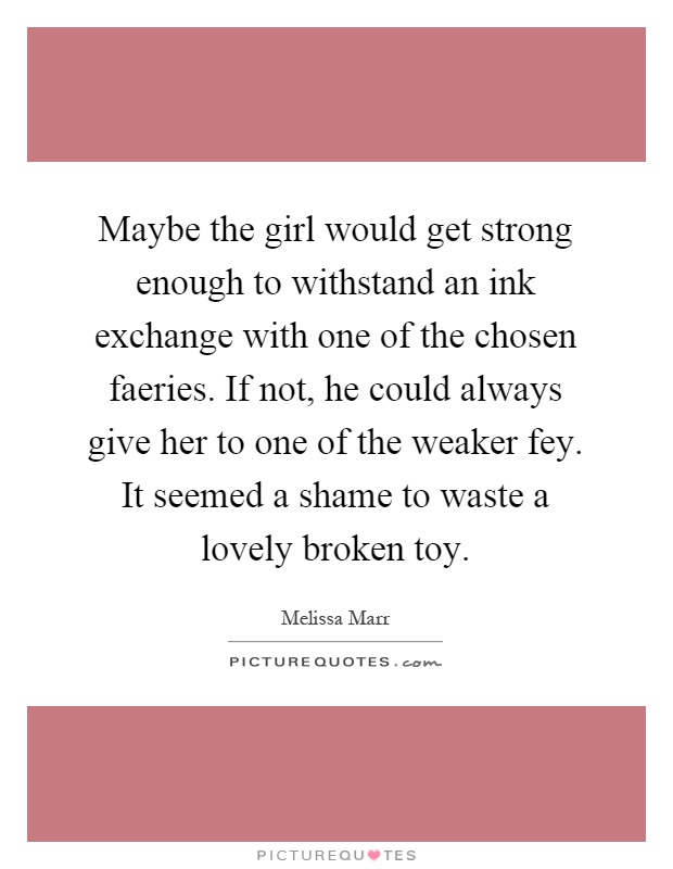 Maybe the girl would get strong enough to withstand an ink exchange with one of the chosen faeries. If not, he could always give her to one of the weaker fey. It seemed a shame to waste a lovely broken toy Picture Quote #1