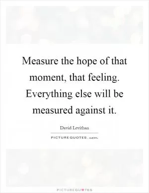 Measure the hope of that moment, that feeling. Everything else will be measured against it Picture Quote #1