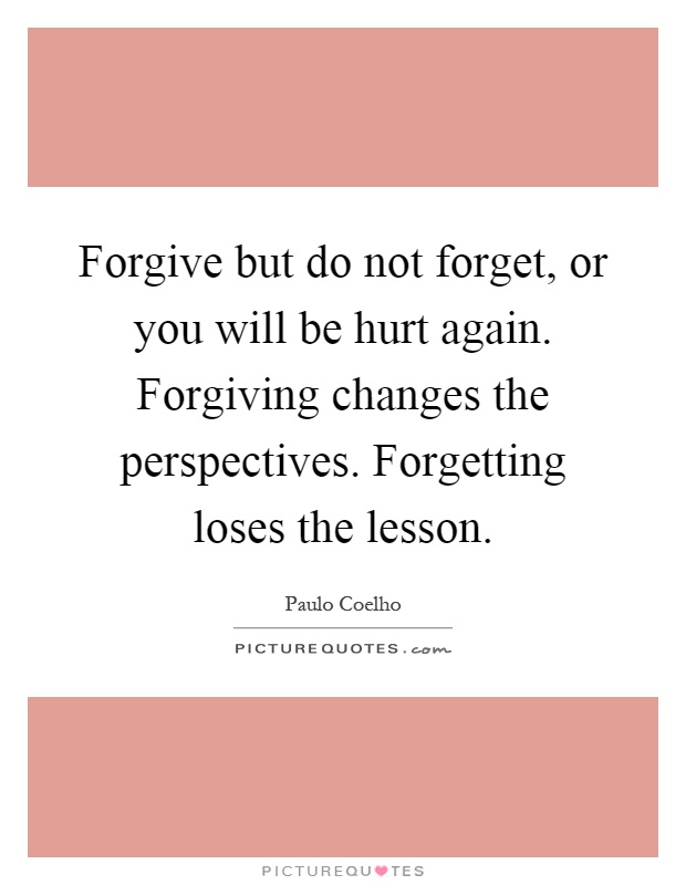 Forgive but do not forget, or you will be hurt again. Forgiving changes the perspectives. Forgetting loses the lesson Picture Quote #1