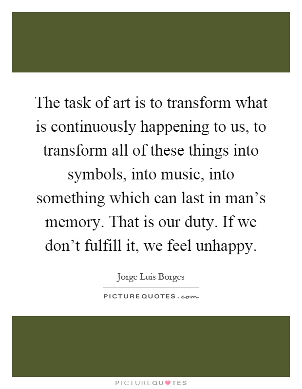 The task of art is to transform what is continuously happening to us, to transform all of these things into symbols, into music, into something which can last in man's memory. That is our duty. If we don't fulfill it, we feel unhappy Picture Quote #1