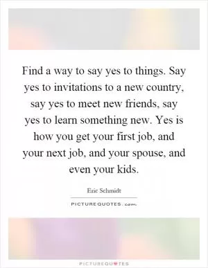 Find a way to say yes to things. Say yes to invitations to a new country, say yes to meet new friends, say yes to learn something new. Yes is how you get your first job, and your next job, and your spouse, and even your kids Picture Quote #1