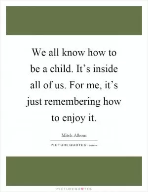 We all know how to be a child. It’s inside all of us. For me, it’s just remembering how to enjoy it Picture Quote #1