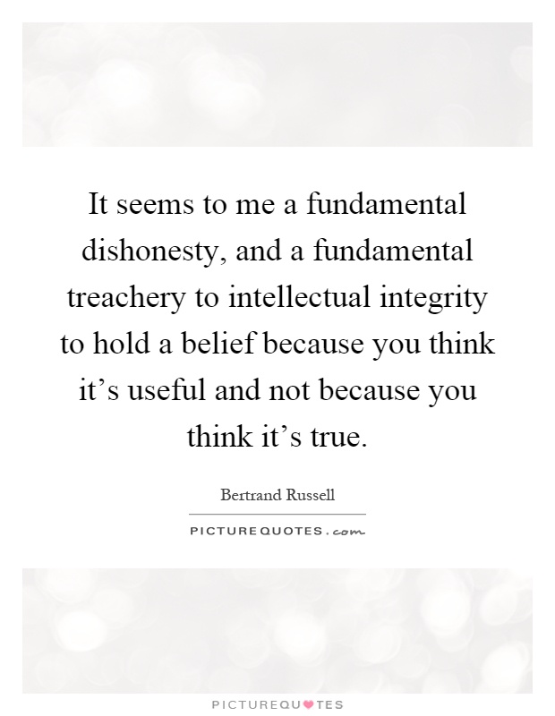 It seems to me a fundamental dishonesty, and a fundamental treachery to intellectual integrity to hold a belief because you think it's useful and not because you think it's true Picture Quote #1