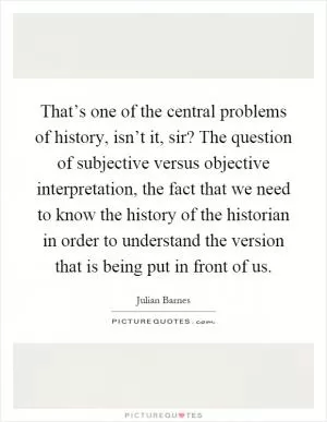 That’s one of the central problems of history, isn’t it, sir? The question of subjective versus objective interpretation, the fact that we need to know the history of the historian in order to understand the version that is being put in front of us Picture Quote #1