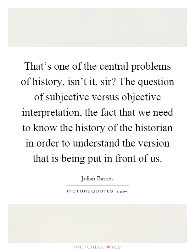 That's one of the central problems of history, isn't it, sir? The question of subjective versus objective interpretation, the fact that we need to know the history of the historian in order to understand the version that is being put in front of us Picture Quote #1