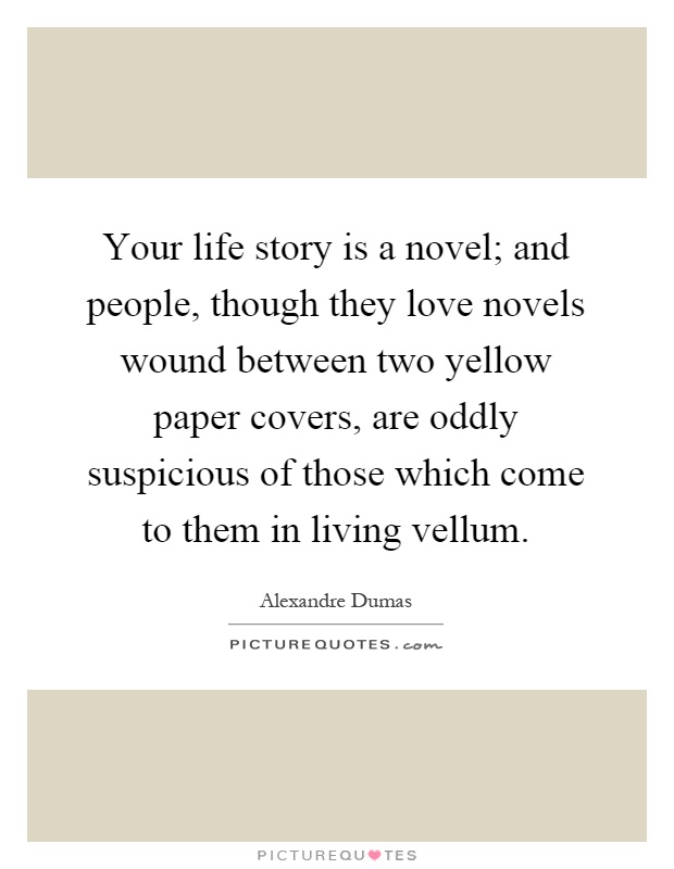 Your life story is a novel; and people, though they love novels wound between two yellow paper covers, are oddly suspicious of those which come to them in living vellum Picture Quote #1