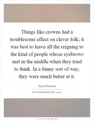 Things like crowns had a troublesome effect on clever folk; it was best to leave all the reigning to the kind of people whose eyebrows met in the middle when they tried to think. In a funny sort of way, they were much better at it Picture Quote #1