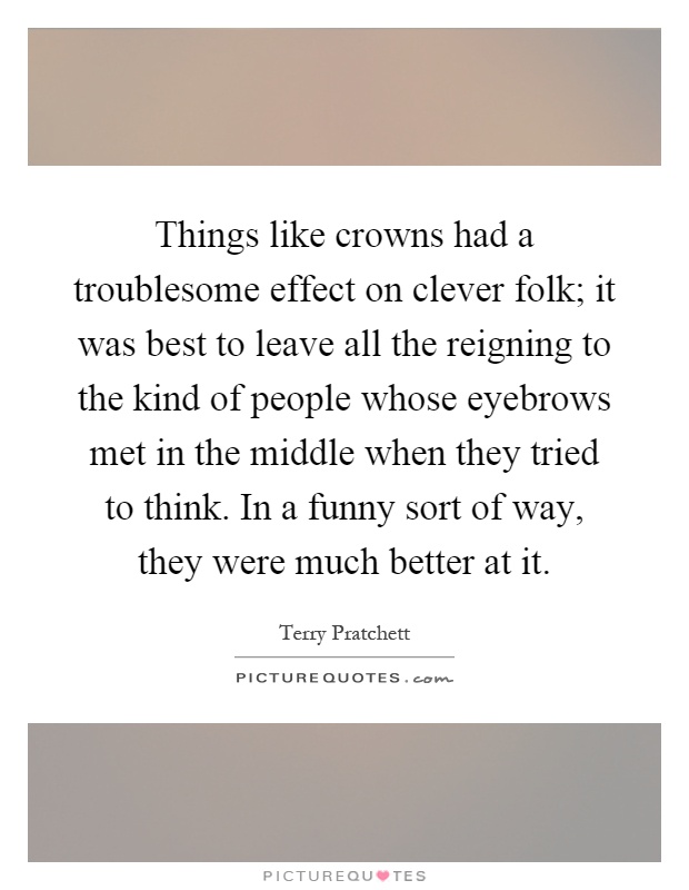 Things like crowns had a troublesome effect on clever folk; it was best to leave all the reigning to the kind of people whose eyebrows met in the middle when they tried to think. In a funny sort of way, they were much better at it Picture Quote #1