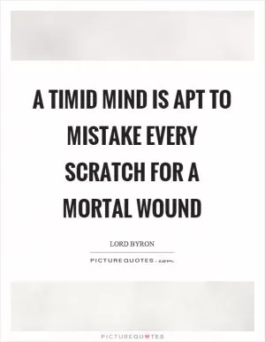 A timid mind is apt to mistake every scratch for a mortal wound Picture Quote #1