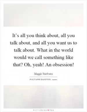It’s all you think about, all you talk about, and all you want us to talk about. What in the world would we call something like that? Oh, yeah! An obsession! Picture Quote #1
