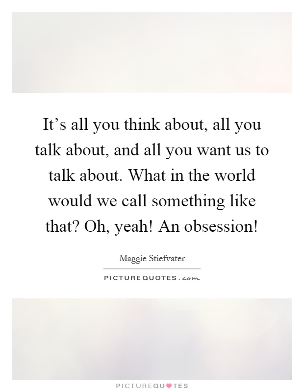 It's all you think about, all you talk about, and all you want us to talk about. What in the world would we call something like that? Oh, yeah! An obsession! Picture Quote #1