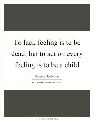 To lack feeling is to be dead, but to act on every feeling is to be a child Picture Quote #1