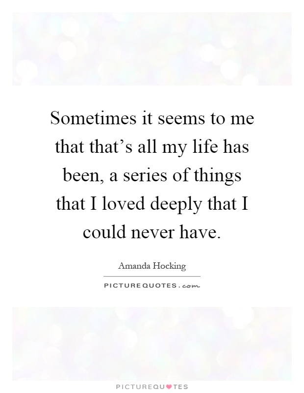 Sometimes it seems to me that that's all my life has been, a series of things that I loved deeply that I could never have Picture Quote #1