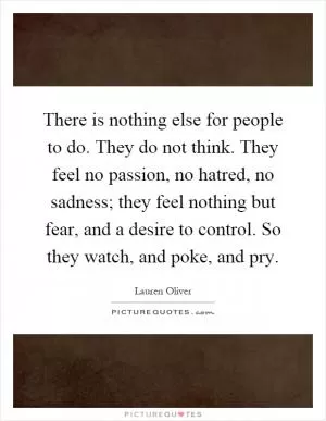 There is nothing else for people to do. They do not think. They feel no passion, no hatred, no sadness; they feel nothing but fear, and a desire to control. So they watch, and poke, and pry Picture Quote #1