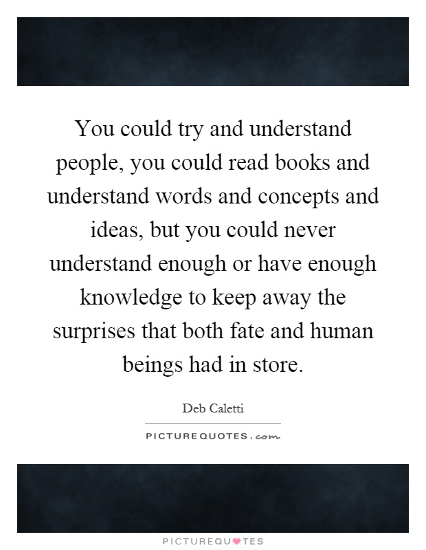 You could try and understand people, you could read books and understand words and concepts and ideas, but you could never understand enough or have enough knowledge to keep away the surprises that both fate and human beings had in store Picture Quote #1