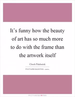 It’s funny how the beauty of art has so much more to do with the frame than the artwork itself Picture Quote #1