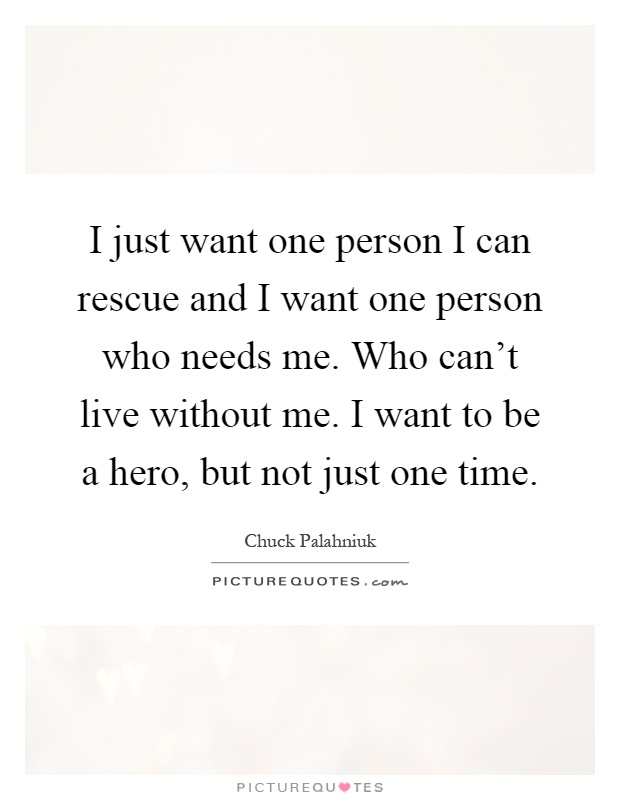 I just want one person I can rescue and I want one person who needs me. Who can't live without me. I want to be a hero, but not just one time Picture Quote #1