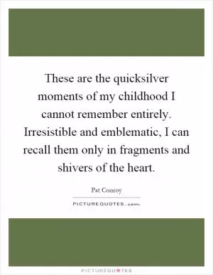 These are the quicksilver moments of my childhood I cannot remember entirely. Irresistible and emblematic, I can recall them only in fragments and shivers of the heart Picture Quote #1